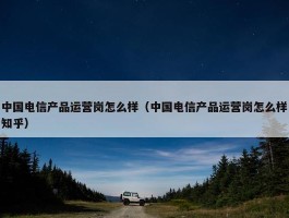 中国电信产品运营岗怎么样（中国电信产品运营岗怎么样知乎）