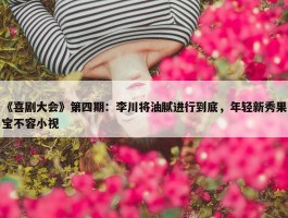 《喜剧大会》第四期：李川将油腻进行到底，年轻新秀果宝不容小视