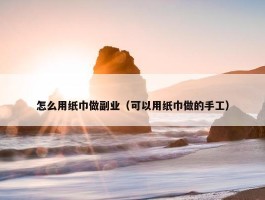 怎么用纸巾做副业（可以用纸巾做的手工）