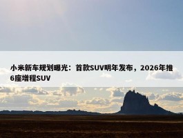 小米新车规划曝光：首款SUV明年发布，2026年推6座增程SUV