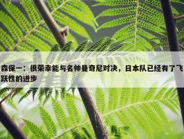 森保一：很荣幸能与名帅曼奇尼对决，日本队已经有了飞跃性的进步