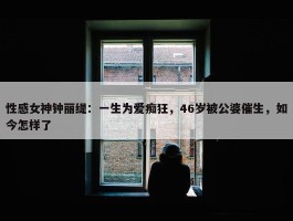 性感女神钟丽缇：一生为爱痴狂，46岁被公婆催生，如今怎样了