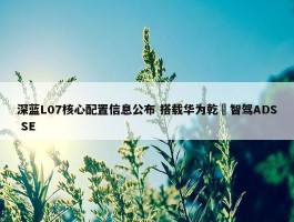 深蓝L07核心配置信息公布 搭载华为乾崑智驾ADS SE