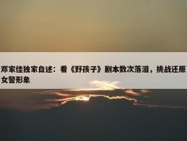 邓家佳独家自述：看《野孩子》剧本数次落泪，挑战还原女警形象