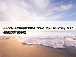 花1个亿不敌瑞典超第5！罗马狂轰23脚0进球，高价引援欧联2轮不胜