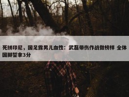 死拼印尼，国足露男儿血性：武磊带伤作战做榜样 全体国脚誓拿3分