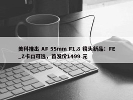 美科推出 AF 55mm F1.8 镜头新品：FE_Z卡口可选，首发价1499 元