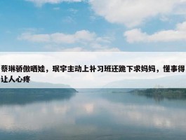 蔡琳骄傲晒娃，珉宇主动上补习班还跪下求妈妈，懂事得让人心疼