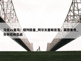 马竞vs皇马：格列兹曼_阿尔瓦雷斯首发，莫德里奇_贝林厄姆出战