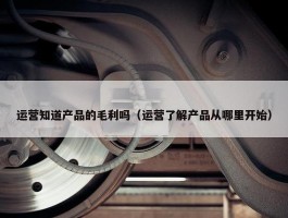 运营知道产品的毛利吗（运营了解产品从哪里开始）