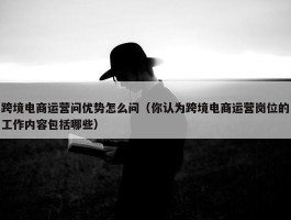 跨境电商运营问优势怎么问（你认为跨境电商运营岗位的工作内容包括哪些）