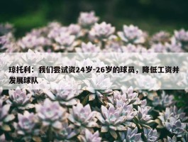 琼托利：我们尝试资24岁-26岁的球员，降低工资并发展球队