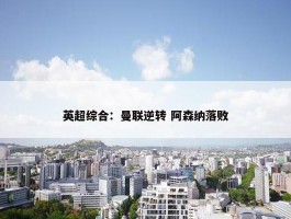 英超综合：曼联逆转 阿森纳落败