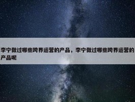 李宁做过哪些跨界运营的产品，李宁做过哪些跨界运营的产品呢