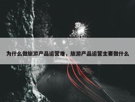 为什么做旅游产品运营难，旅游产品运营主要做什么