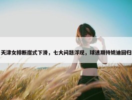 天津女排断崖式下滑，七大问题浮现，球迷期待姚迪回归