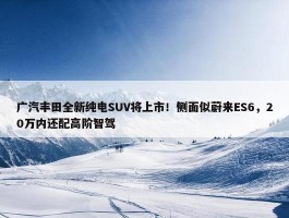 广汽丰田全新纯电SUV将上市！侧面似蔚来ES6，20万内还配高阶智驾