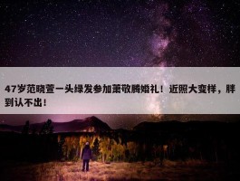 47岁范晓萱一头绿发参加萧敬腾婚礼！近照大变样，胖到认不出！