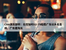 CBA俱乐部杯：北控加时82-79险胜广东以头名出线，广东遭淘汰