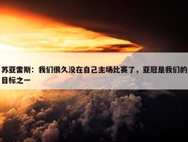 苏亚雷斯：我们很久没在自己主场比赛了，亚冠是我们的目标之一