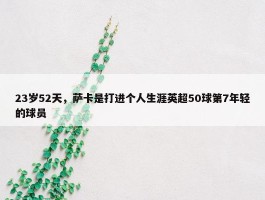 23岁52天，萨卡是打进个人生涯英超50球第7年轻的球员