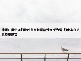 津媒：周定洋归化呼声高但可能性几乎为零 归化塞尔吉尼奥更现实