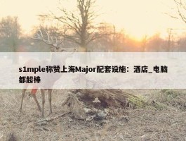 s1mple称赞上海Major配套设施：酒店_电脑都超棒