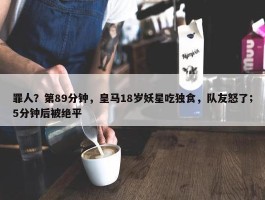 罪人？第89分钟，皇马18岁妖星吃独食，队友怒了；5分钟后被绝平