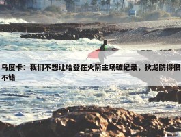 乌度卡：我们不想让哈登在火箭主场破纪录，狄龙防得很不错