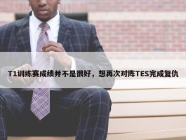 T1训练赛成绩并不是很好，想再次对阵TES完成复仇