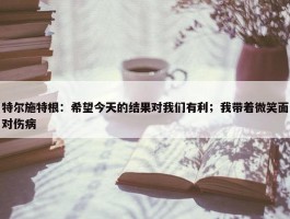 特尔施特根：希望今天的结果对我们有利；我带着微笑面对伤病