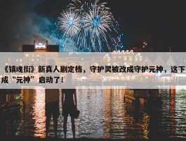 《镇魂街》新真人剧定档，守护灵被改成守护元神，这下成“元神”启动了！