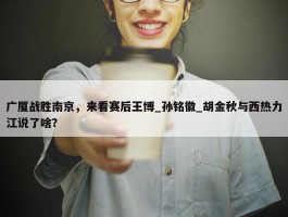 广厦战胜南京，来看赛后王博_孙铭徽_胡金秋与西热力江说了啥？