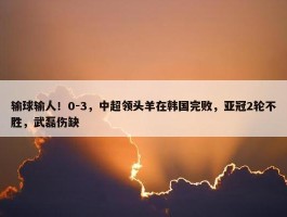 输球输人！0-3，中超领头羊在韩国完败，亚冠2轮不胜，武磊伤缺