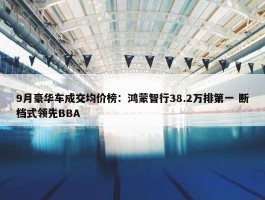 9月豪华车成交均价榜：鸿蒙智行38.2万排第一 断档式领先BBA