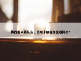 梅西迎来新队友，奥斯卡接近加盟迈阿密？