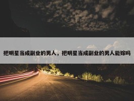 把明星当成副业的男人，把明星当成副业的男人能嫁吗