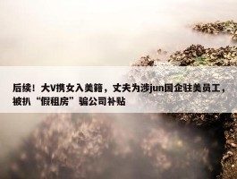 后续！大V携女入美籍，丈夫为涉jun国企驻美员工，被扒“假租房”骗公司补贴