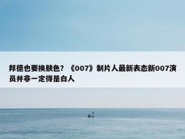 邦德也要换肤色？《007》制片人最新表态新007演员并非一定得是白人