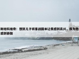 斯坦科维奇：想到儿子将客战国米让我感到高兴，我为他感到骄傲