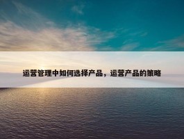 运营管理中如何选择产品，运营产品的策略