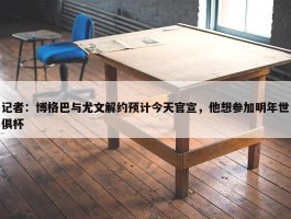 记者：博格巴与尤文解约预计今天官宣，他想参加明年世俱杯