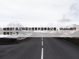 啥情况？队记称恩比德更衣室拳击记者，Shams称只是推了一下