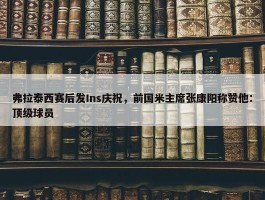 弗拉泰西赛后发Ins庆祝，前国米主席张康阳称赞他：顶级球员