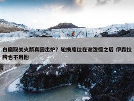 白魔取关火箭真因出炉？轮换席位在谢泼德之后 伊森拉胯也不用他