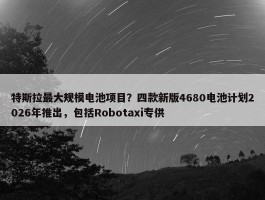 特斯拉最大规模电池项目？四款新版4680电池计划2026年推出，包括Robotaxi专供