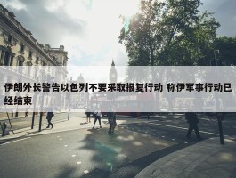 伊朗外长警告以色列不要采取报复行动 称伊军事行动已经结束