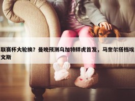 联赛杯大轮换？曼晚预测乌加特胖虎首发，马奎尔搭档埃文斯