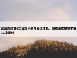 武磊连续第6次当选中超月最佳球员，颜骏凌实现赛季第11次零封