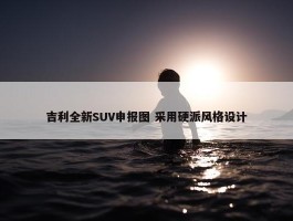 吉利全新SUV申报图 采用硬派风格设计